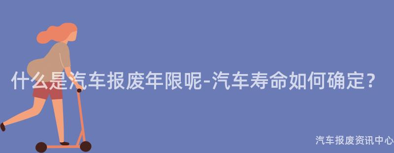 什么是汽车报废年限呢-汽车寿命如何确定？