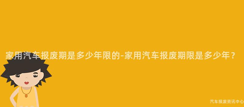 家用汽车报废期是多少年限的-家用汽车报废期限是多少年？