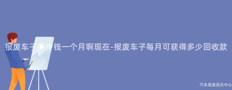 报废车子多少钱一个月啊现在-报废车子每月可获得多少回收款