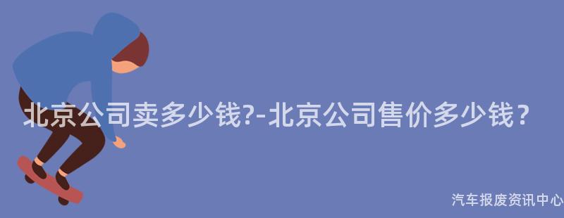 北京公司卖多少钱?-北京公司售价多少钱？