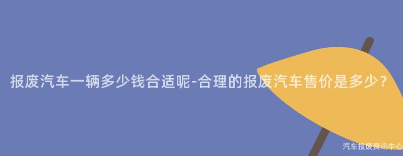 报废汽车一辆多少钱合适呢-合理的报废汽车售价是多少？