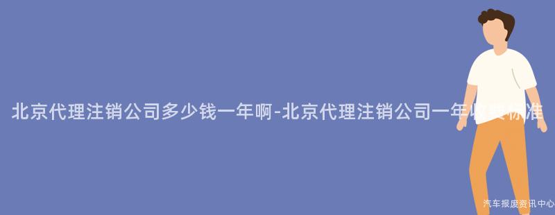 北京代理注销公司多少钱一年啊-北京代理注销公司一年收费标准