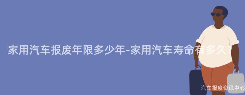 家用汽车报废年限多少年-家用汽车寿命有多久？