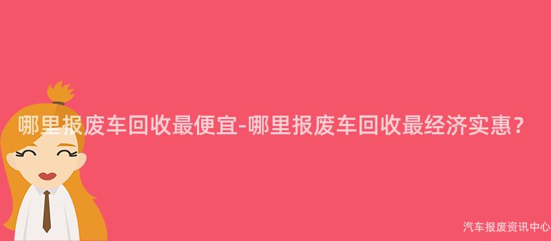 哪里报废车回收最便宜-哪里报废车回收最经济实惠？