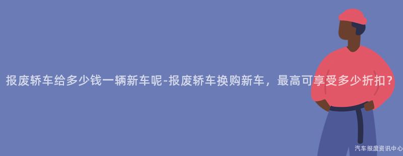 报废轿车给多少钱一辆新车呢-报废轿车换购新车，最高可享受多少折扣？