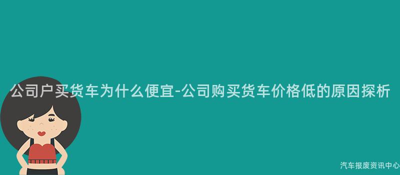 公司户买货车为什么便宜-公司购买货车价格低的原因探析