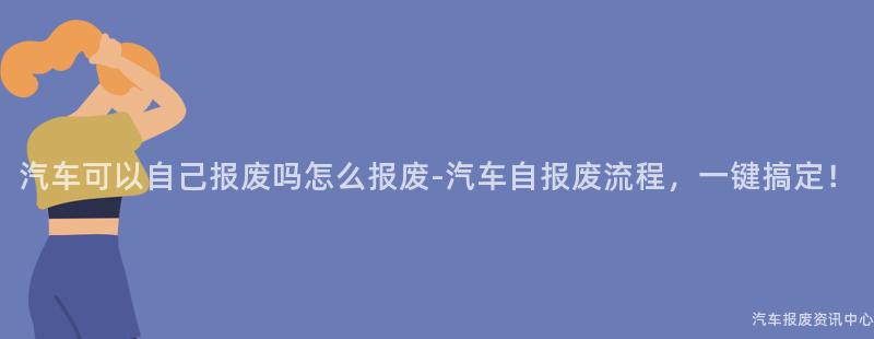 汽车可以自己报废吗怎么报废-汽车自报废流程，一键搞定！