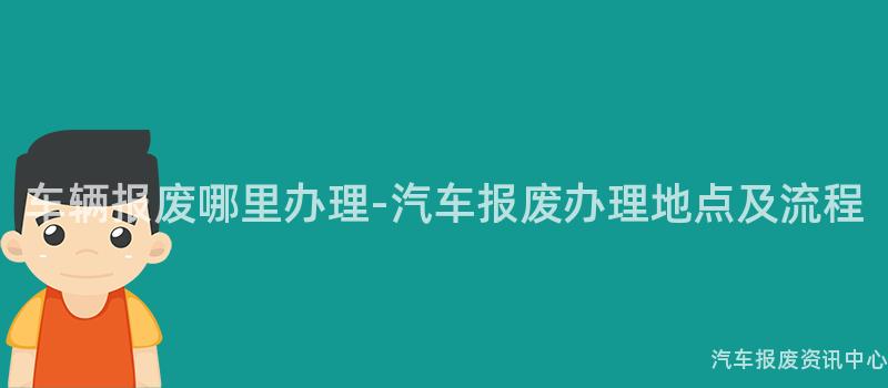 车辆报废哪里办理-汽车报废办理地点及流程