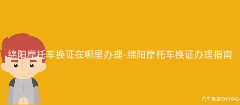 绵阳摩托车换证在哪里办理-绵阳摩托车换证办理指南