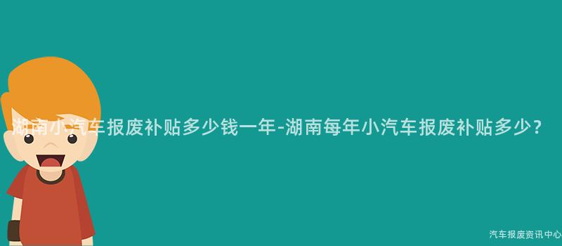 湖南小汽车报废补贴多少钱一年-湖南每年小汽车报废补贴多少？