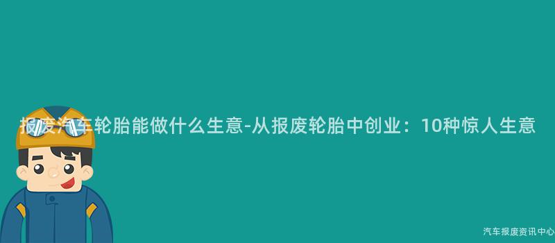 报废汽车轮胎能做什么生意-从报废轮胎中创业：10种惊人生意