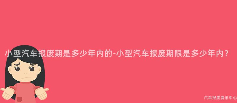 小型汽车报废期是多少年内的-小型汽车报废期限是多少年内？