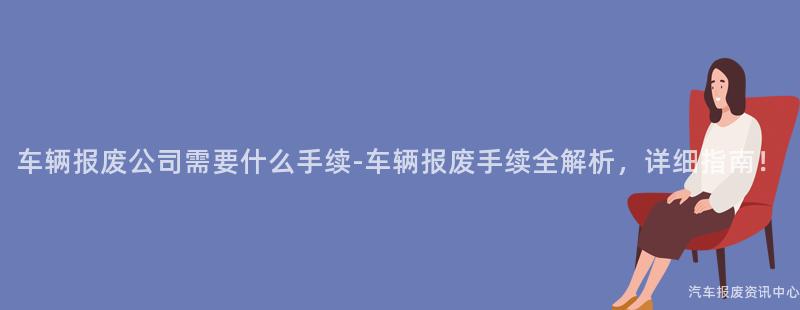 车辆报废公司需要什么手续-车辆报废手续全解析，详细指南！