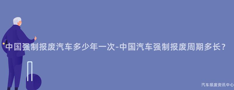 中国强制报废汽车多少年一次-中国汽车强制报废周期多长？