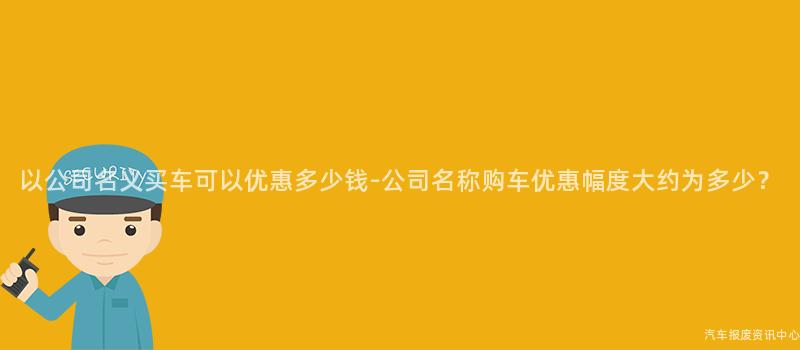 以公司名义买车可以优惠多少钱-公司名称购车优惠幅度大约为多少？