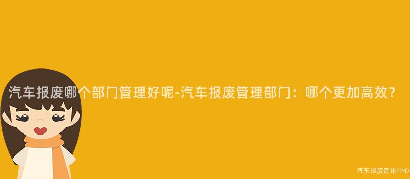 汽车报废哪个部门管理好呢-汽车报废管理部门：哪个更加高效？