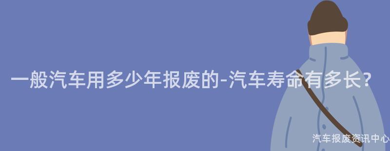 一般汽车用多少年报废的-汽车寿命有多长？