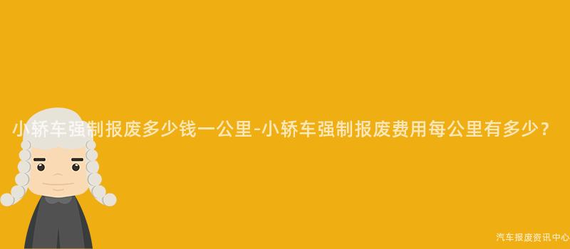 小轿车强制报废多少钱一公里-小轿车强制报废费用每公里有多少？
