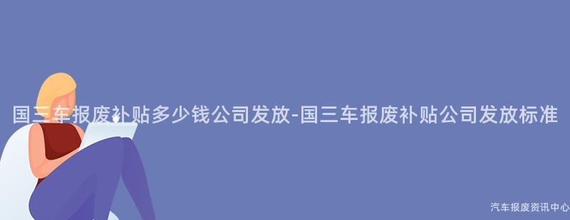国三车报废补贴多少钱公司发放-国三车报废补贴公司发放标准