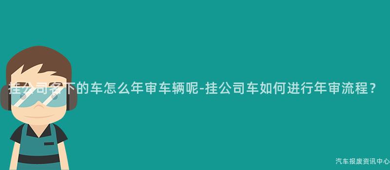 挂公司名下的车怎么年审车辆呢-挂公司车如何进行年审流程？