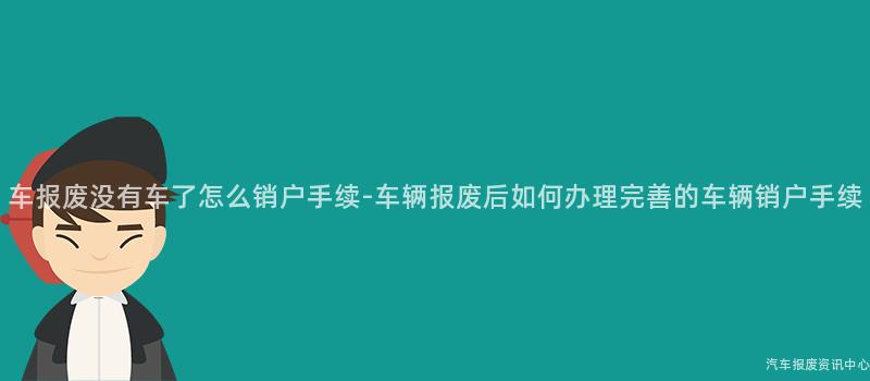 车报废没有车了怎么销户手续-车辆报废后如何办理完善的车辆销户手续