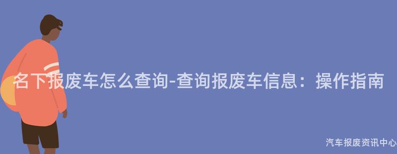 名下报废车怎么查询-查询报废车信息：操作指南
