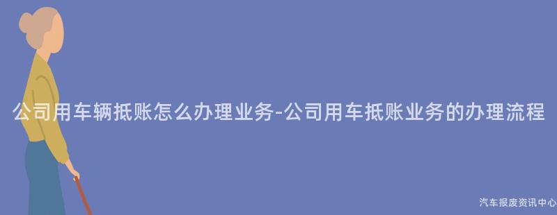 公司用车辆抵账怎么办理业务-公司用车抵账业务的办理流程