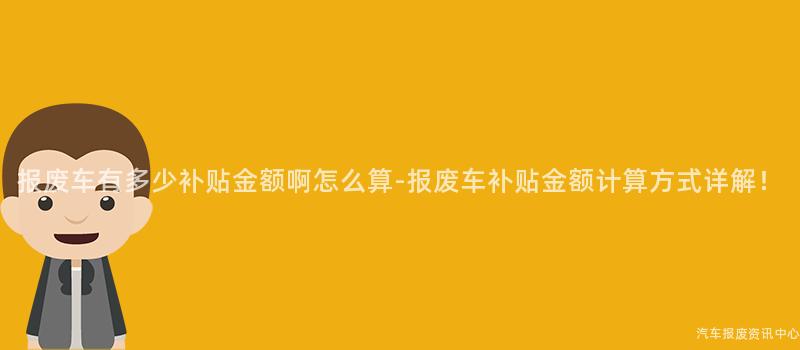 报废车有多少补贴金额啊怎么算-报废车补贴金额计算方式详解！