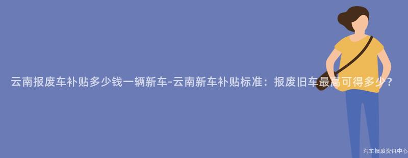 云南报废车补贴多少钱一辆新车-云南新车补贴标准：报废旧车最高可得多少？