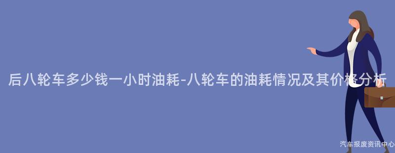 后八轮车多少钱一小时油耗-八轮车的油耗情况及其价格分析