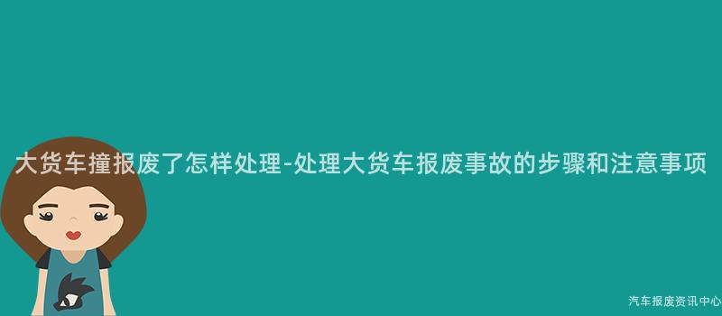 大货车撞报废了怎样处理-处理大货车报废事故的步骤和注意事项