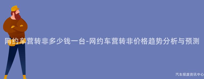 网约车营转非多少钱一台-网约车营转非价格趋势分析与预测