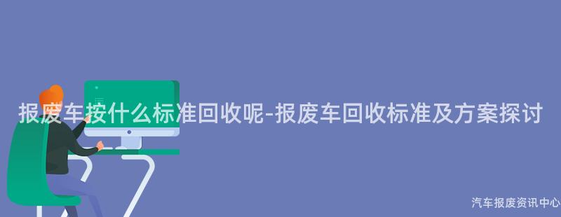 报废车按什么标准回收呢-报废车回收标准及方案探讨
