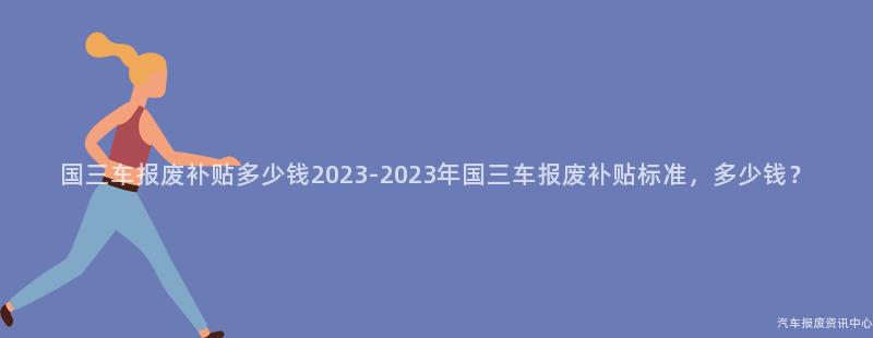 国三车报废补贴多少钱2023-2023年国三车报废补贴标准，多少钱？