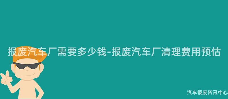 报废汽车厂需要多少钱-报废汽车厂清理费用预估