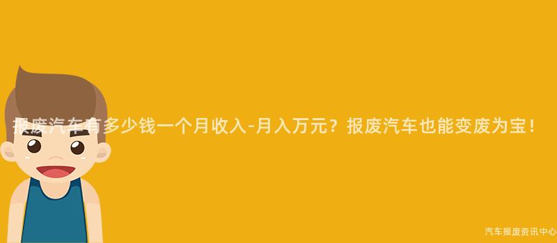 报废汽车有多少钱一个月收入-月入万元？报废汽车也能变废为宝！