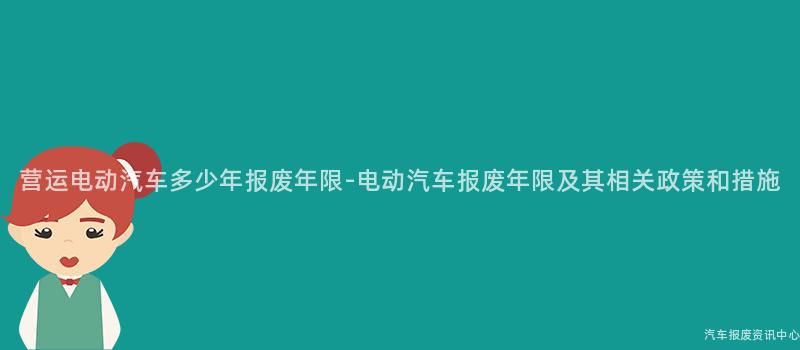 营运电动汽车多少年报废年限-电动汽车报废年限及其相关政策和措施
