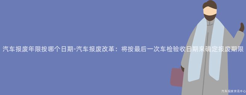 汽车报废年限按哪个日期-汽车报废改革：将按最后一次车检验收日期来确定报废期限