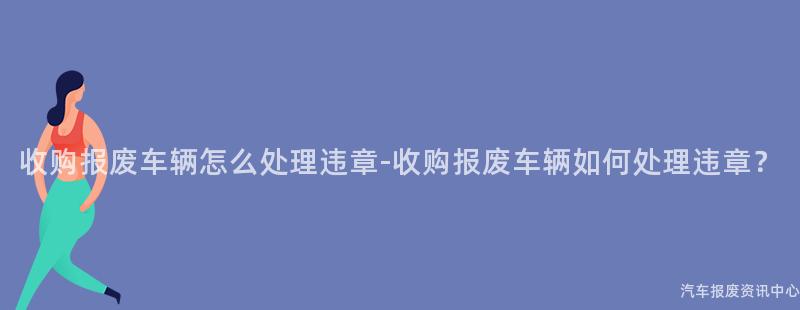 收购报废车辆怎么处理违章-收购报废车辆如何处理违章？