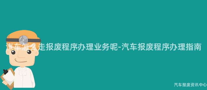 汽车怎么走报废程序办理业务呢-汽车报废程序办理指南