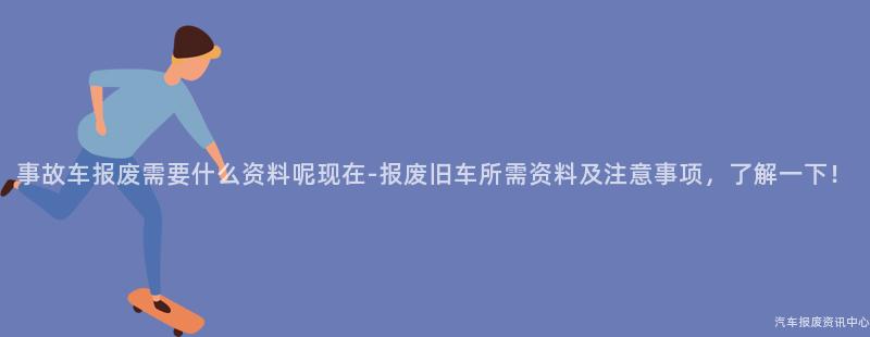 事故车报废需要什么资料呢现在-报废旧车所需资料及注意事项，了解一下！