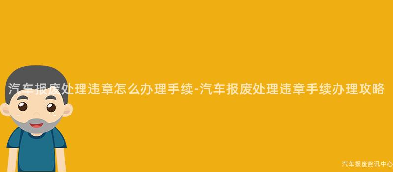 汽车报废处理违章怎么办理手续-汽车报废处理违章手续办理攻略