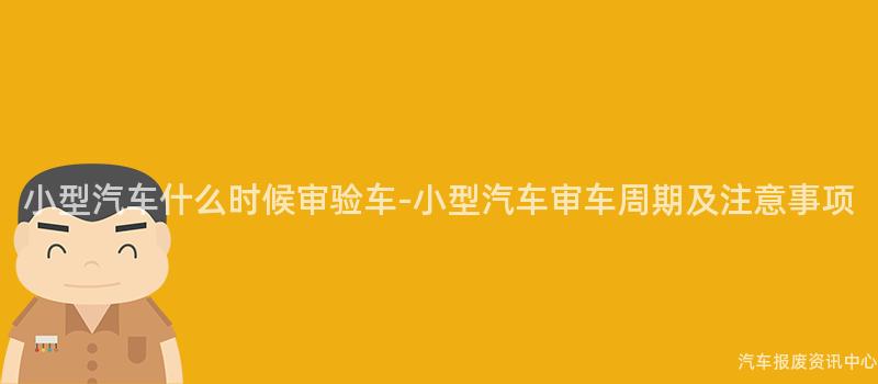 小型汽车什么时候审验车-小型汽车审车周期及注意事项