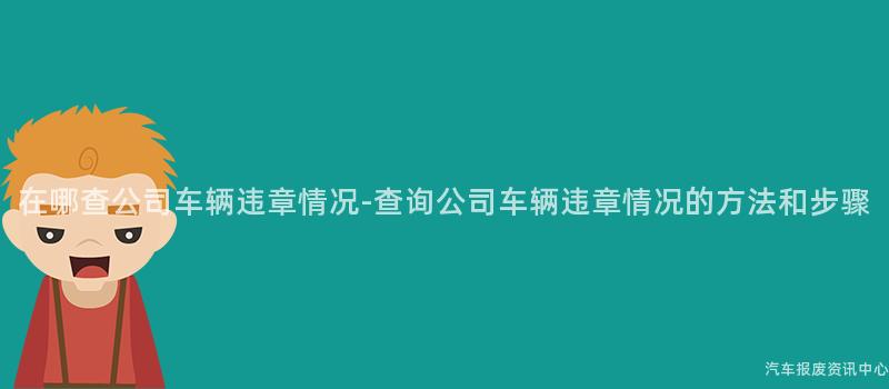 在哪查公司车辆违章情况-查询公司车辆违章情况的方法和步骤