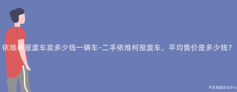 依维柯报废车卖多少钱一辆车-二手依维柯报废车，平均售价是多少钱？