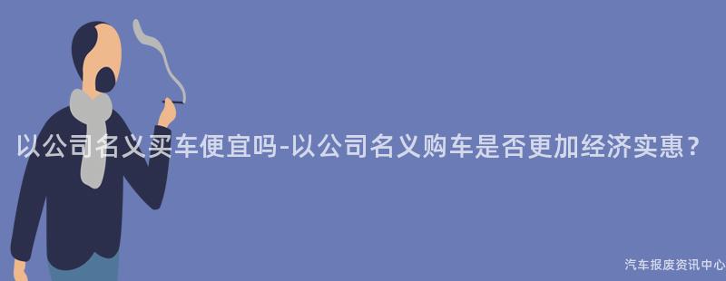 以公司名义买车便宜吗-以公司名义购车是否更加经济实惠？
