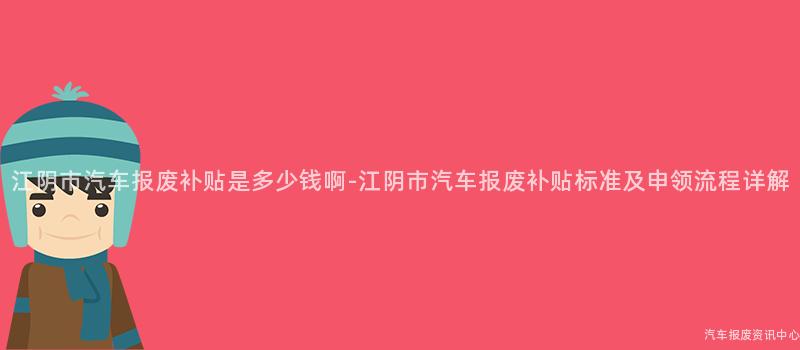 江阴市汽车报废补贴是多少钱啊-江阴市汽车报废补贴标准及申领流程详解