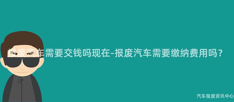 报废汽车需要交钱吗现在-报废汽车需要缴纳费用吗？