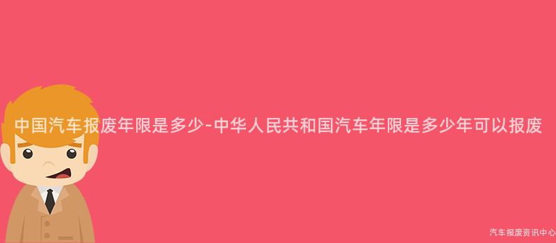 中国汽车报废年限是多少-中华人民共和国汽车年限是多少年可以报废