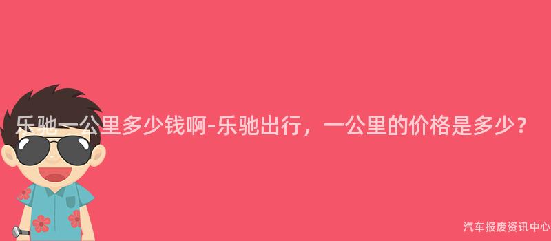 乐驰一公里多少钱啊-乐驰出行，一公里的价格是多少？
